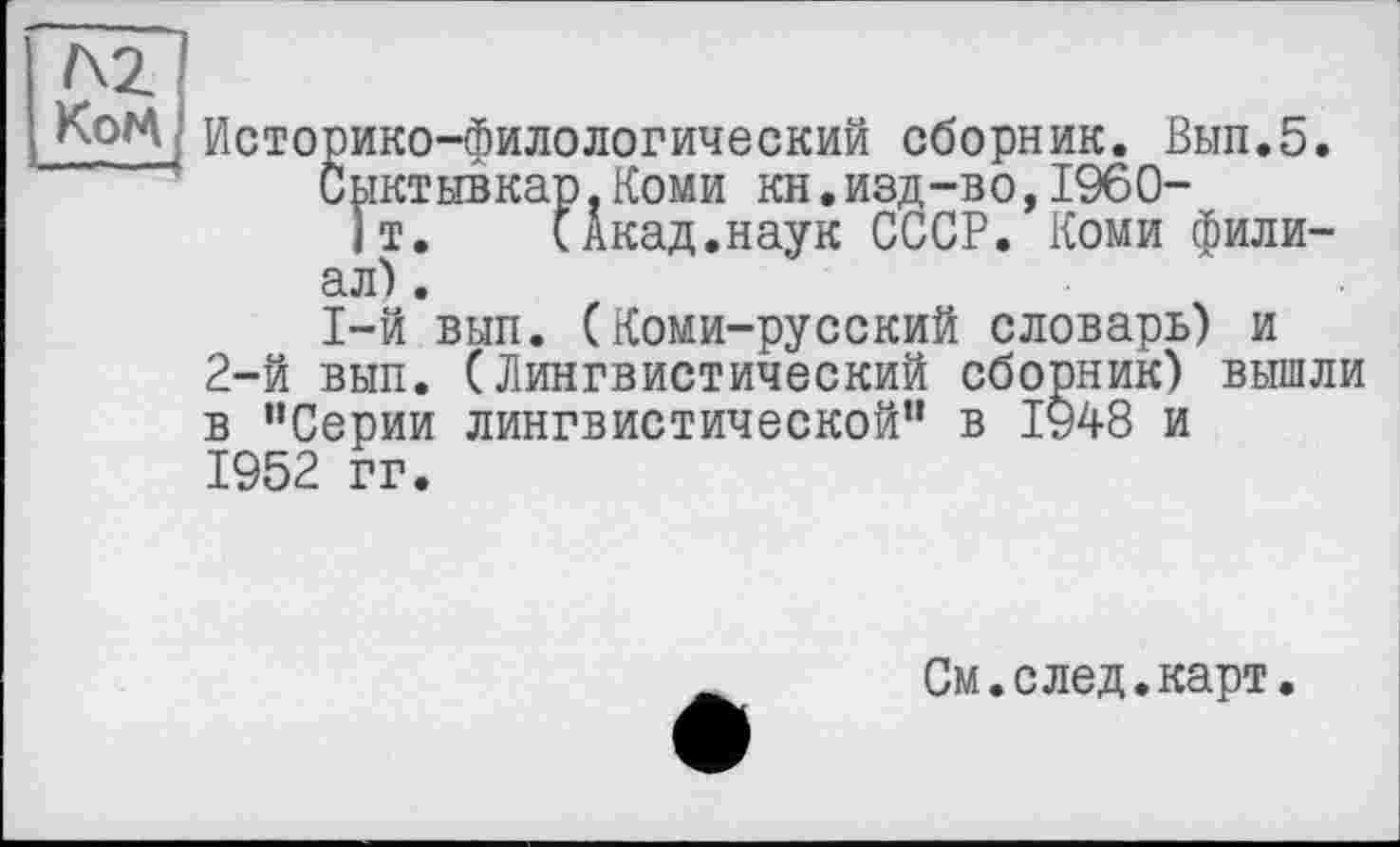 ﻿Г\2 КоМ
Историко-филологический сборник. Вып.5.
Сыктывкар,Коми кн.изд-во,1960-
)т. (Акад.наук СССР. Коми филиал).
1-й вып. (Коми-русский словарь) и 2-й вып. (Лингвистический сборник) вышли в “Серии лингвистической" в 1948 и 1952 гг.
См.след.карт.